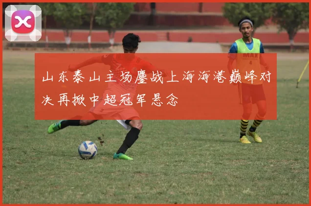 山东泰山主场鏖战上海海港巅峰对决再掀中超冠军悬念