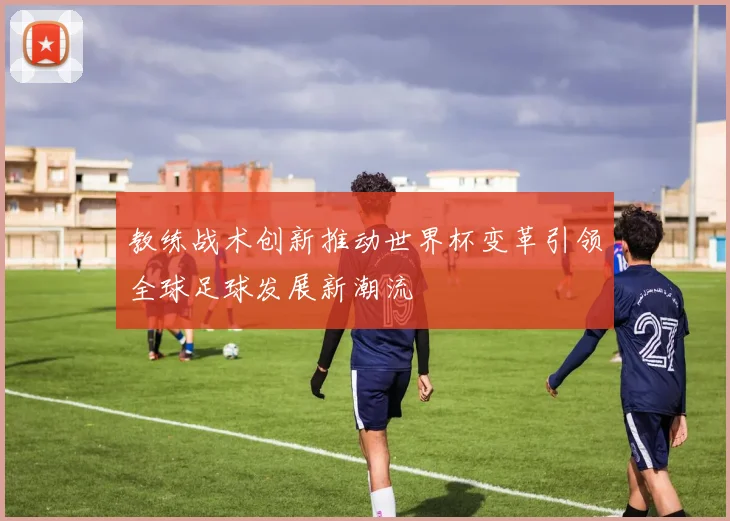 教练战术创新推动世界杯变革引领全球足球发展新潮流