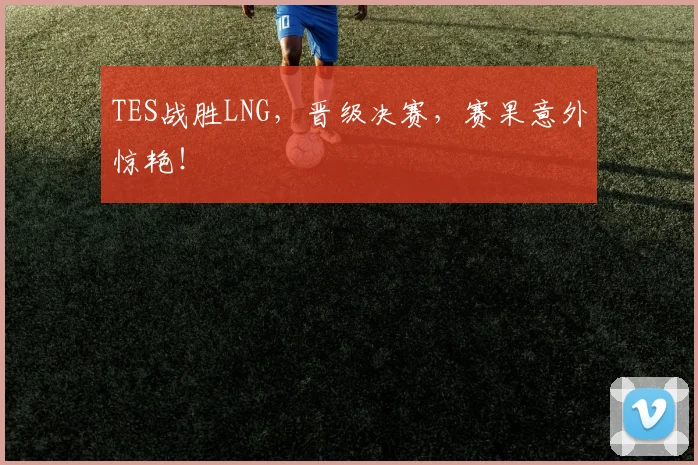TES战胜LNG，晋级决赛，赛果意外惊艳！