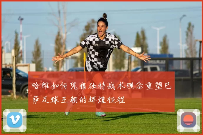 哈维如何凭借独特战术理念重塑巴萨足球王朝的辉煌征程