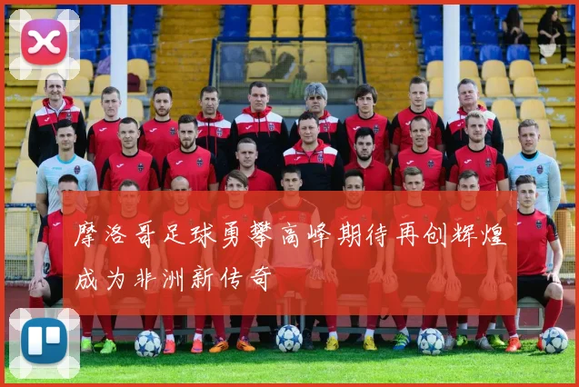 摩洛哥足球勇攀高峰期待再创辉煌成为非洲新传奇