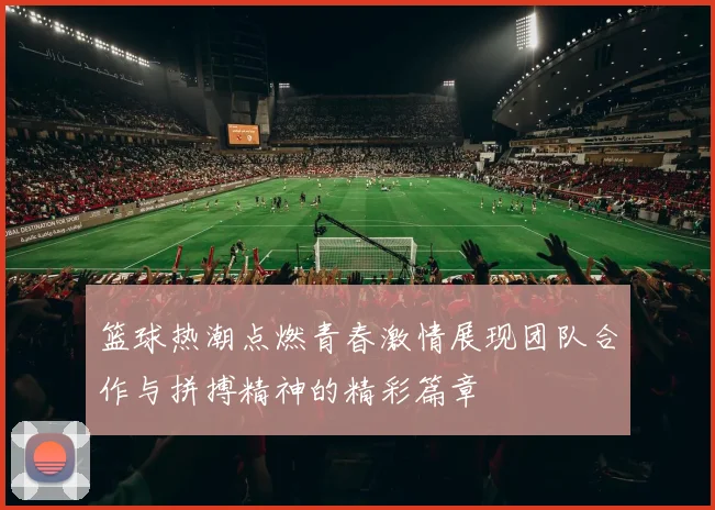 篮球热潮点燃青春激情展现团队合作与拼搏精神的精彩篇章