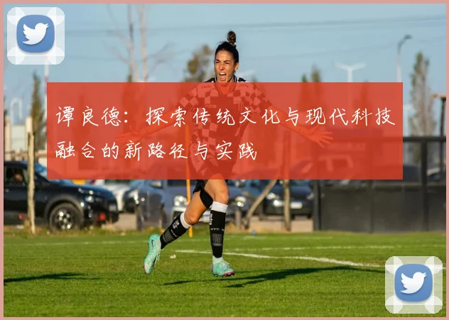 谭良德：探索传统文化与现代科技融合的新路径与实践