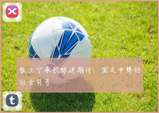 张玉宁承载球迷期待：国足中锋的社会符号