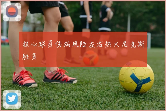 核心球员伤病风险左右热火尼克斯胜负
