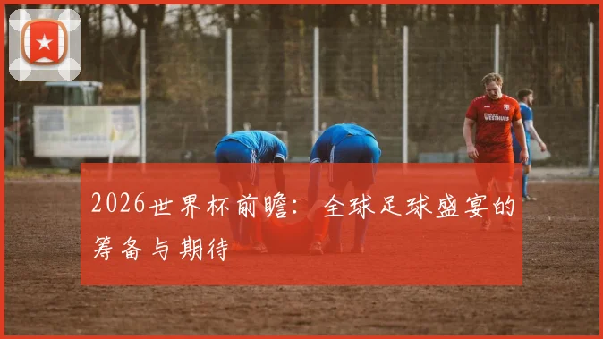 2026世界杯前瞻：全球足球盛宴的筹备与期待