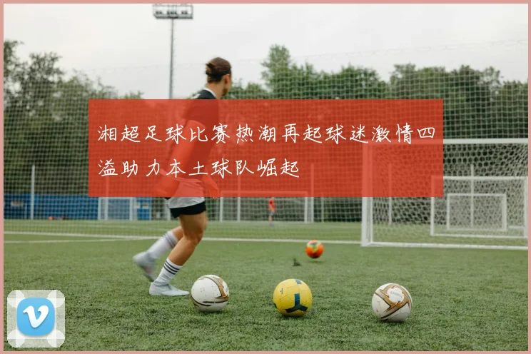 湘超足球比赛热潮再起球迷激情四溢助力本土球队崛起