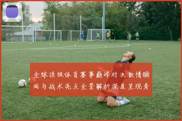 全球顶级体育赛事巅峰对决激情瞬间与战术亮点全景解析深度呈现秀