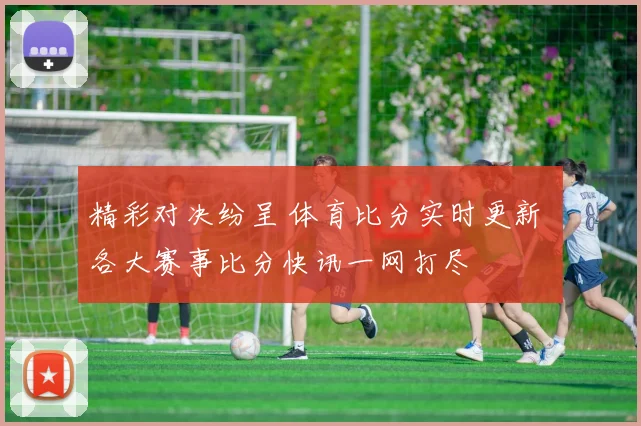 精彩对决纷呈 体育比分实时更新 各大赛事比分快讯一网打尽